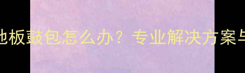 图片 地暖安装后地板鼓包怎么办？专业解决方案与预防措施全