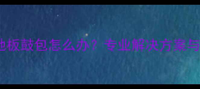 地暖安装后地板鼓包怎么办专业解决方案与预防措施全