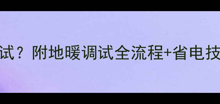 地暖安装后多久调试附地暖调试全流程省电技巧附避坑指南