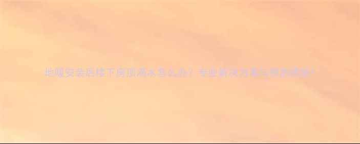 图片 地暖安装后楼下房顶滴水怎么办？专业解决方案与预防措施1