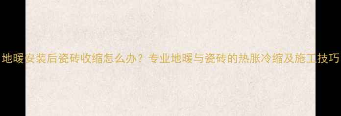 地暖安装后瓷砖收缩怎么办专业地暖与瓷砖的热胀冷缩及施工技巧