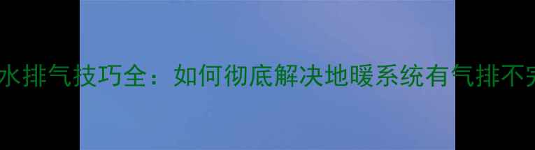 地暖安装后补水排气技巧全如何彻底解决地暖系统有气排不完的顽固问题