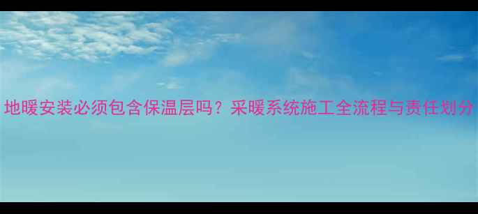 地暖安装必须包含保温层吗采暖系统施工全流程与责任划分