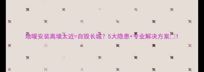 图片 地暖安装离墙太近=自毁长城？5大隐患+专业解决方案🔥1
