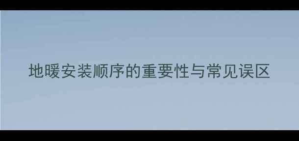 地暖安装顺序的重要性与常见误区