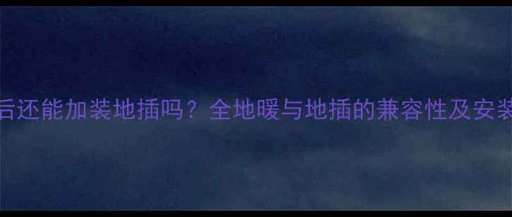 图片 地暖完成后还能加装地插吗？全地暖与地插的兼容性及安装注意事项