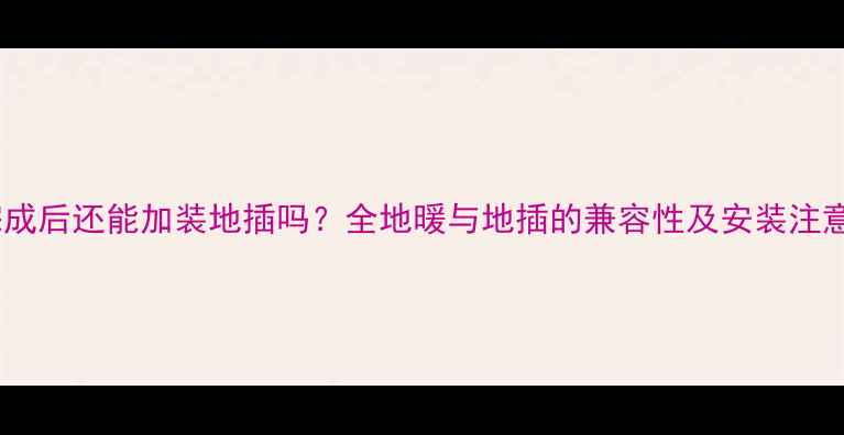 地暖完成后还能加装地插吗全地暖与地插的兼容性及安装注意事项