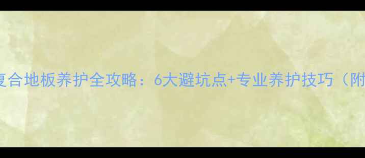 地暖家庭必看复合地板养护全攻略6大避坑点专业养护技巧附清洁工具清单