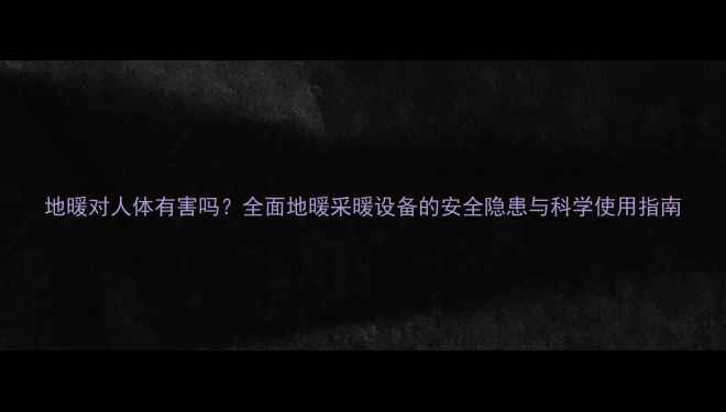 地暖对人体有害吗全面地暖采暖设备的安全隐患与科学使用指南