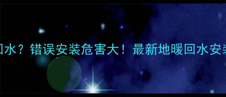 地暖左右哪边是回水错误安装危害大最新地暖回水安装指南附视频
