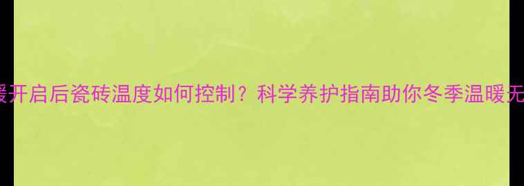 地暖开启后瓷砖温度如何控制科学养护指南助你冬季温暖无忧