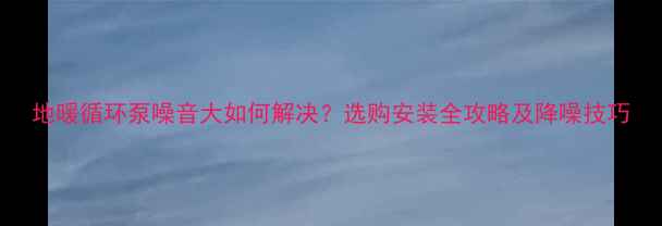 地暖循环泵噪音大如何解决选购安装全攻略及降噪技巧