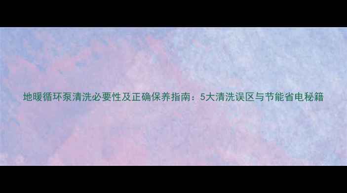 图片 地暖循环泵清洗必要性及正确保养指南：5大清洗误区与节能省电秘籍
