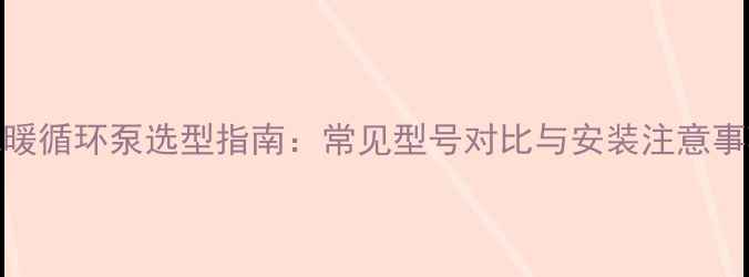 图片 地暖循环泵选型指南：常见型号对比与安装注意事项