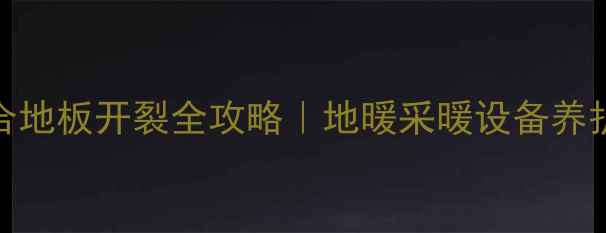 地暖房必看复合地板开裂全攻略地暖采暖设备养护地板修复指南