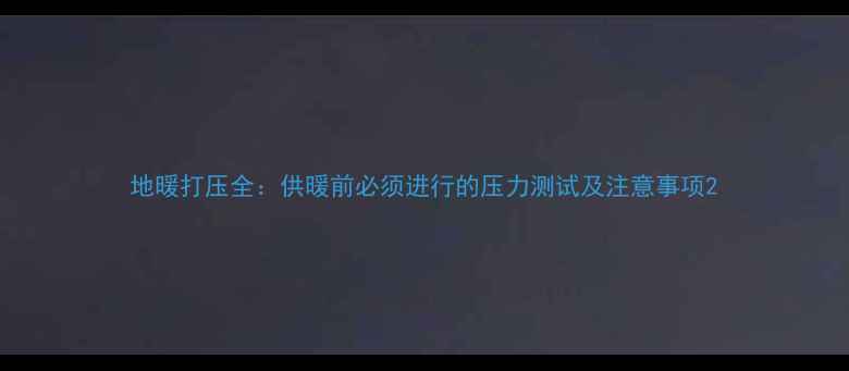 图片 地暖打压全：供暖前必须进行的压力测试及注意事项2