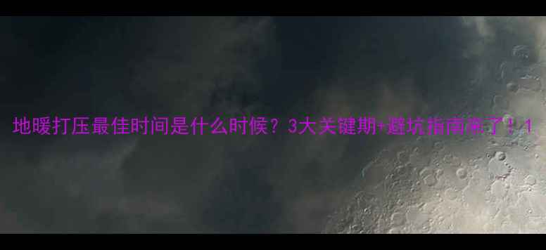 图片 地暖打压最佳时间是什么时候？3大关键期+避坑指南来了！1