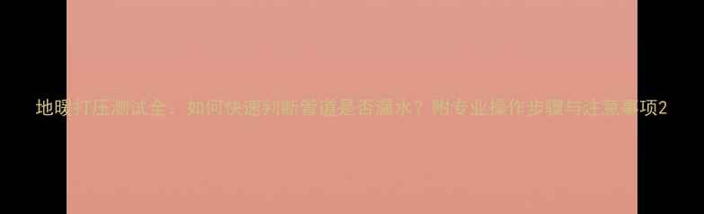 地暖打压测试全如何快速判断管道是否漏水附专业操作步骤与注意事项