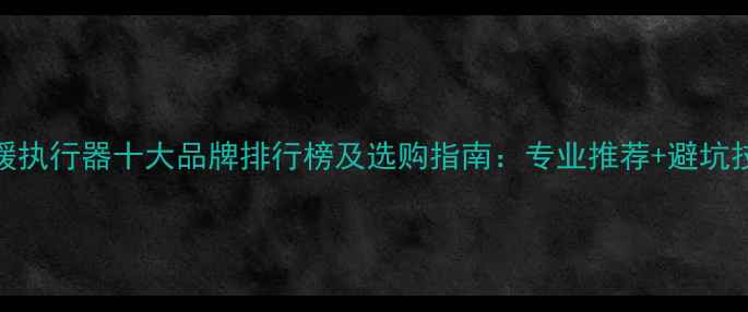 图片 地暖执行器十大品牌排行榜及选购指南：专业推荐+避坑技巧