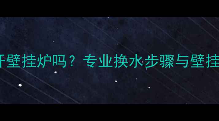 地暖换水必须开壁挂炉吗专业换水步骤与壁挂炉操作全指南