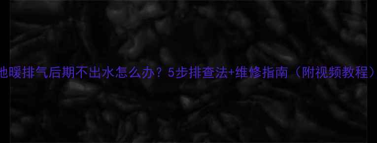 地暖排气后期不出水怎么办5步排查法维修指南附视频教程