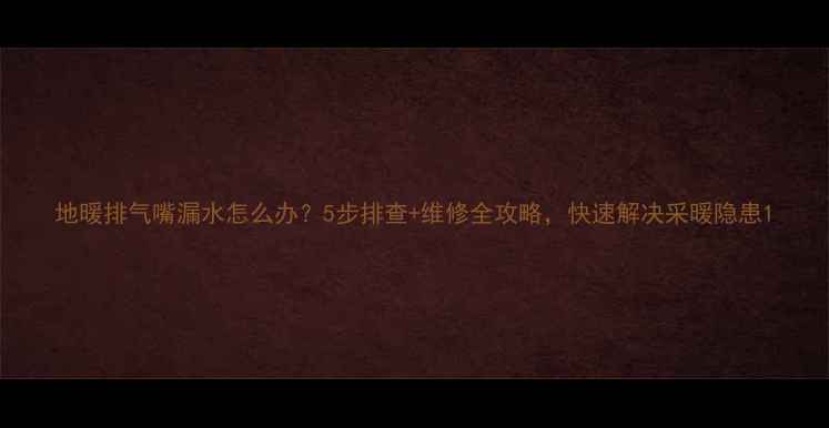 图片 地暖排气嘴漏水怎么办？5步排查+维修全攻略，快速解决采暖隐患1