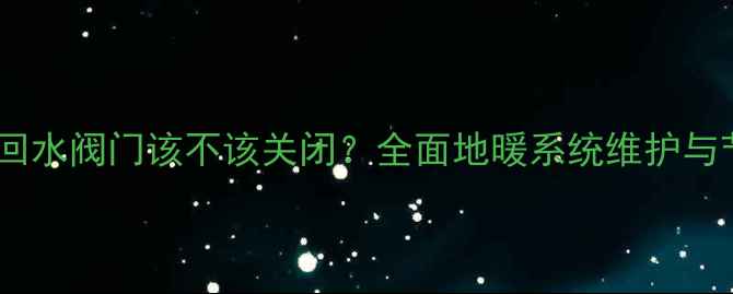 地暖排气回水阀门该不该关闭全面地暖系统维护与节能技巧
