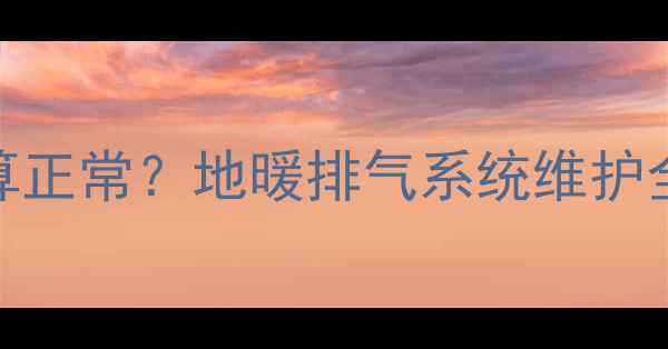 图片 地暖排气排水量多少算正常？地暖排气系统维护全指南（附操作步骤）