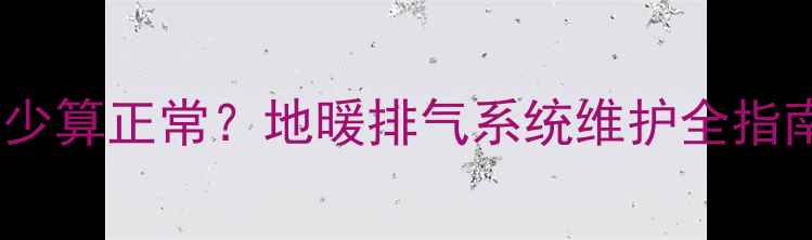 图片 地暖排气排水量多少算正常？地暖排气系统维护全指南（附操作步骤）1