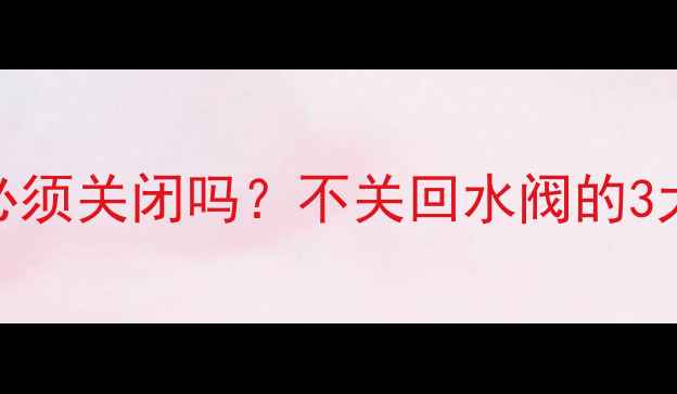 地暖排气系统回水阀必须关闭吗不关回水阀的3大隐患与正确操作指南