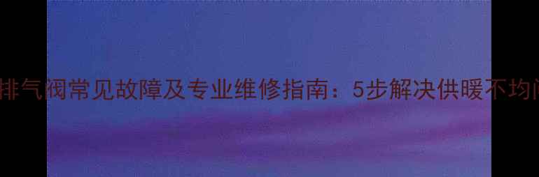 地暖排气阀常见故障及专业维修指南5步解决供暖不均问题