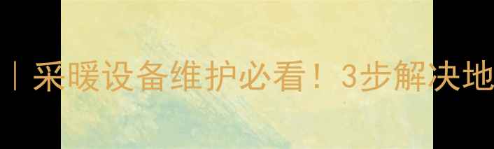 地暖排水全攻略采暖设备维护必看3步解决地暖不热漏水隐患