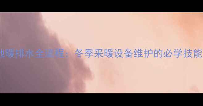 地暖排水全流程冬季采暖设备维护的必学技能