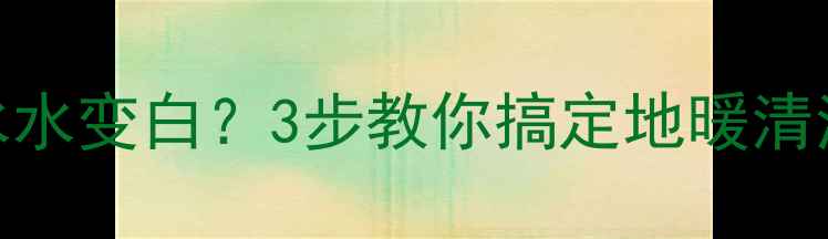 地暖排水水变白3步教你搞定地暖清洗