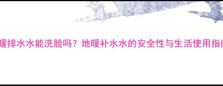 地暖排水水能洗脸吗地暖补水水的安全性与生活使用指南