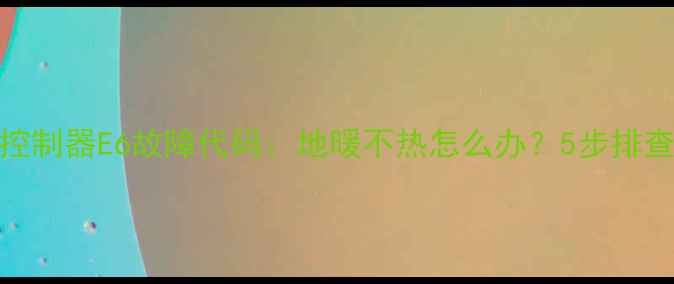 地暖控制器E6故障代码地暖不热怎么办5步排查指南