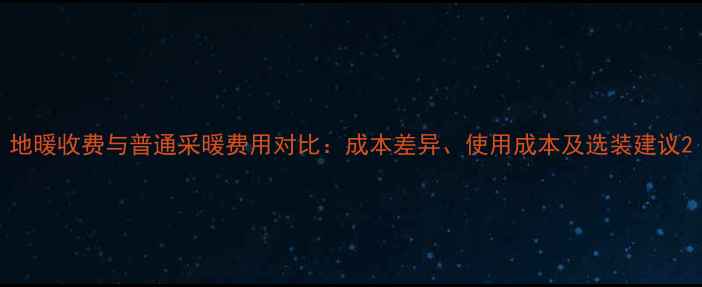 图片 地暖收费与普通采暖费用对比：成本差异、使用成本及选装建议2