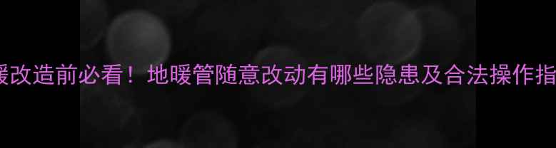 图片 地暖改造前必看！地暖管随意改动有哪些隐患及合法操作指南2