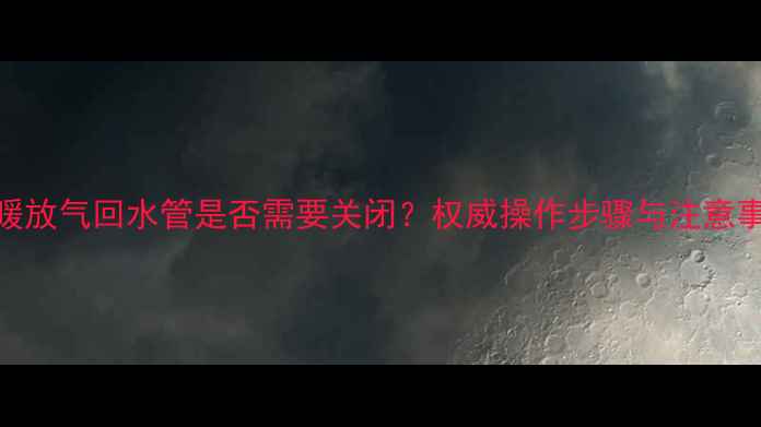 图片 地暖放气回水管是否需要关闭？权威操作步骤与注意事项