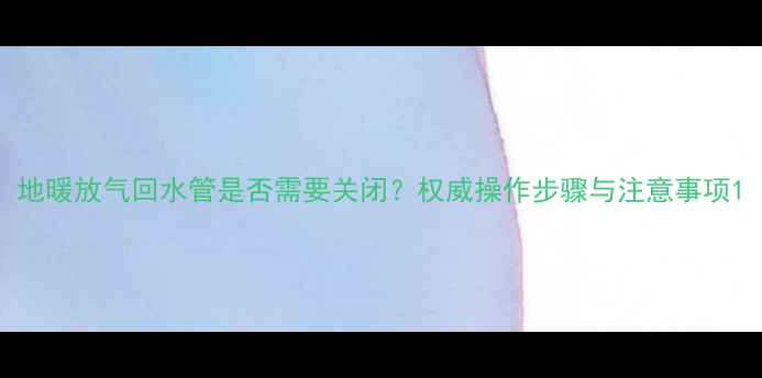 图片 地暖放气回水管是否需要关闭？权威操作步骤与注意事项1