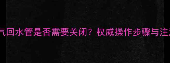 地暖放气回水管是否需要关闭权威操作步骤与注意事项