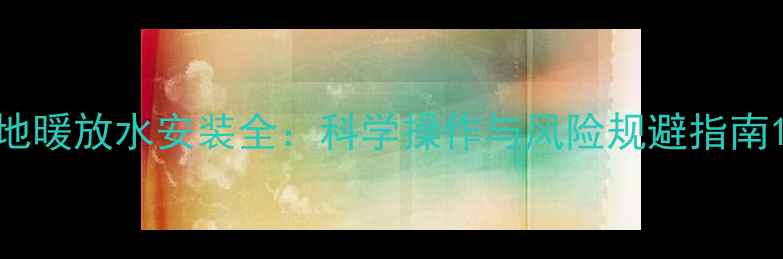 图片 地暖放水安装全：科学操作与风险规避指南1