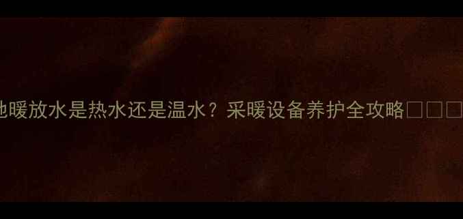 地暖放水是热水还是温水采暖设备养护全攻略