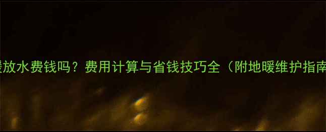 图片 地暖放水费钱吗？费用计算与省钱技巧全（附地暖维护指南）1