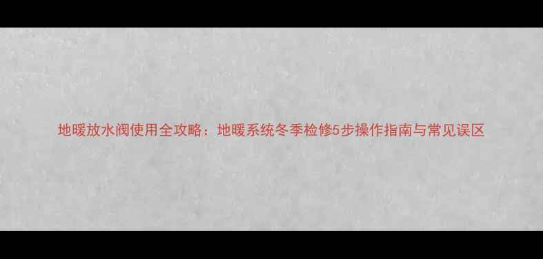 图片 地暖放水阀使用全攻略：地暖系统冬季检修5步操作指南与常见误区