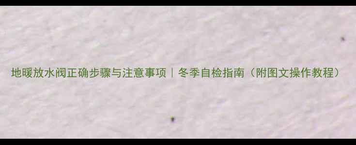 地暖放水阀正确步骤与注意事项冬季自检指南附图文操作教程