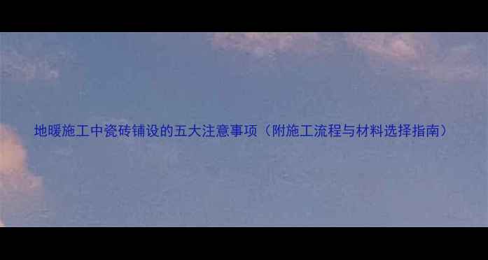 地暖施工中瓷砖铺设的五大注意事项附施工流程与材料选择指南
