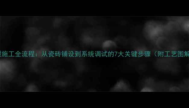 地暖施工全流程从瓷砖铺设到系统调试的7大关键步骤附工艺图解