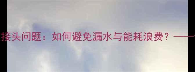 图片 地暖施工必须注意的7大接头问题：如何避免漏水与能耗浪费？——专业采暖设备安装指南1