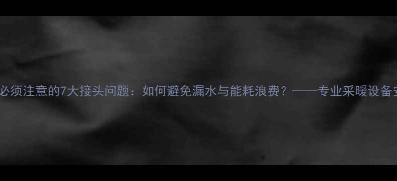 地暖施工必须注意的7大接头问题如何避免漏水与能耗浪费专业采暖设备安装指南